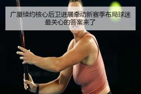 广厦续约核心后卫进展牵动新赛季布局球迷最关心的答案来了 | mktiyu